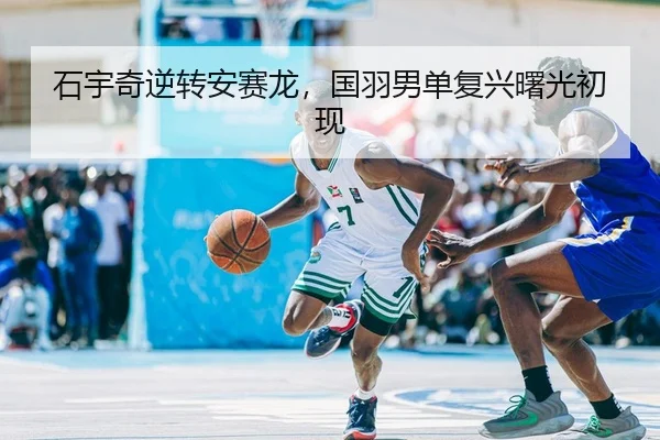 石宇奇逆转安赛龙，国羽男单复兴曙光初现